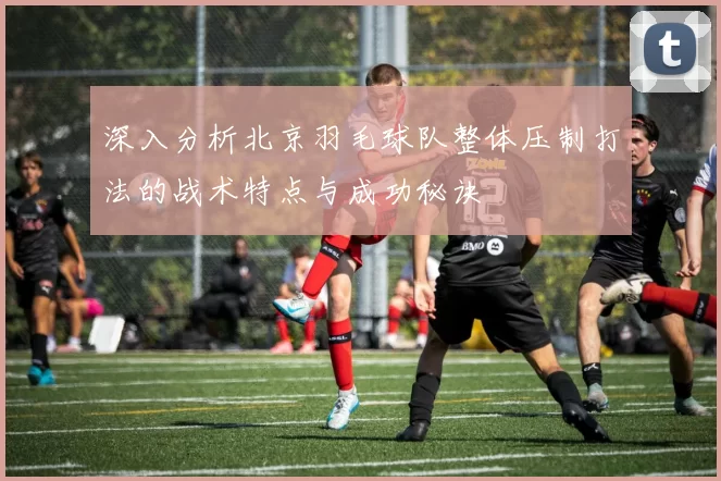 深入分析北京羽毛球队整体压制打法的战术特点与成功秘诀