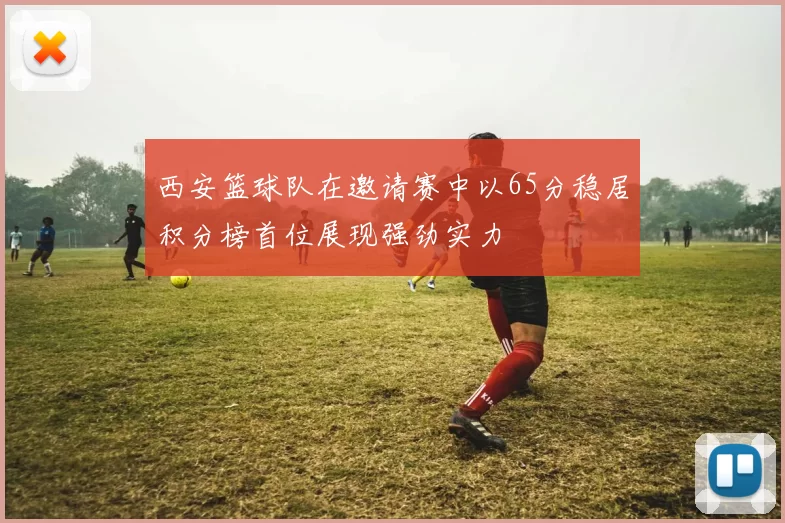 西安篮球队在邀请赛中以65分稳居积分榜首位展现强劲实力