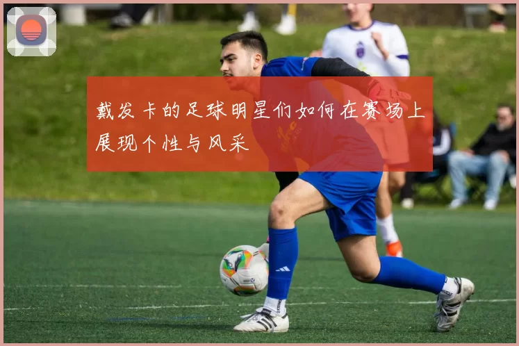 戴发卡的足球明星们如何在赛场上展现个性与风采