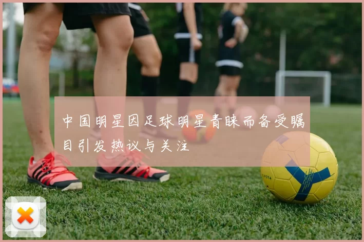 中国明星因足球明星青睐而备受瞩目引发热议与关注